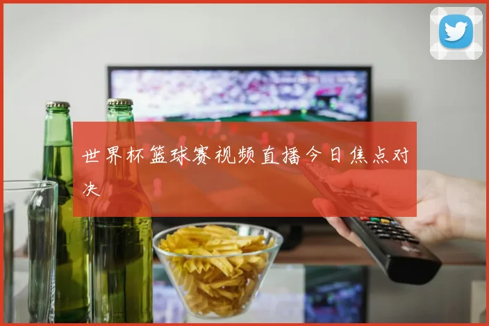 世界杯篮球赛视频直播今日焦点对决