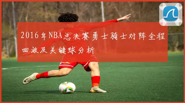 2016年NBA总决赛勇士骑士对阵全程回放及关键球分析