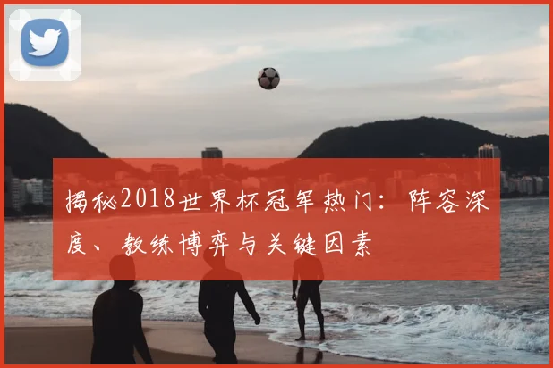 揭秘2018世界杯冠军热门：阵容深度、教练博弈与关键因素