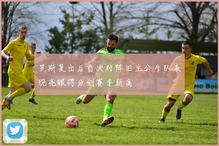 罗斯复出后首次对阵旧主公牛队表现亮眼得分创赛季新高