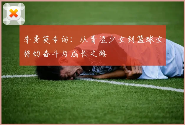 李秀英专访：从青涩少女到篮球女将的奋斗与成长之路