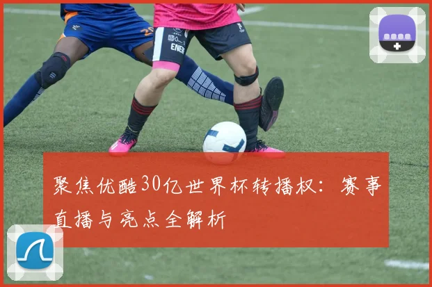 聚焦优酷30亿世界杯转播权：赛事直播与亮点全解析