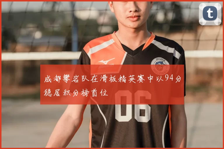 成都攀岩队在滑板精英赛中以94分稳居积分榜首位