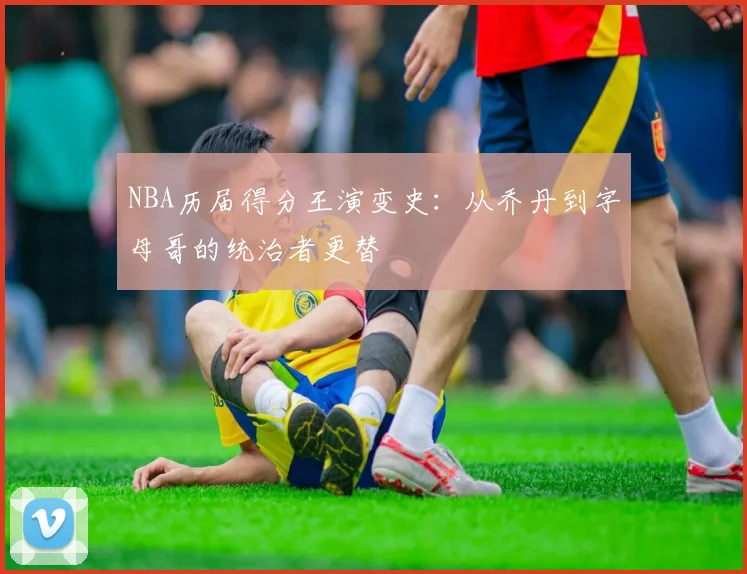 NBA历届得分王演变史：从乔丹到字母哥的统治者更替