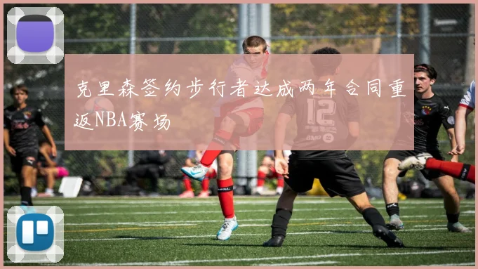 克里森签约步行者达成两年合同重返NBA赛场