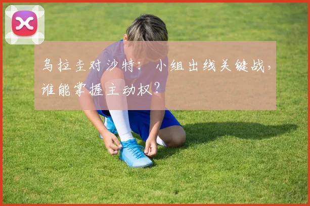 乌拉圭对沙特：小组出线关键战，谁能掌握主动权？