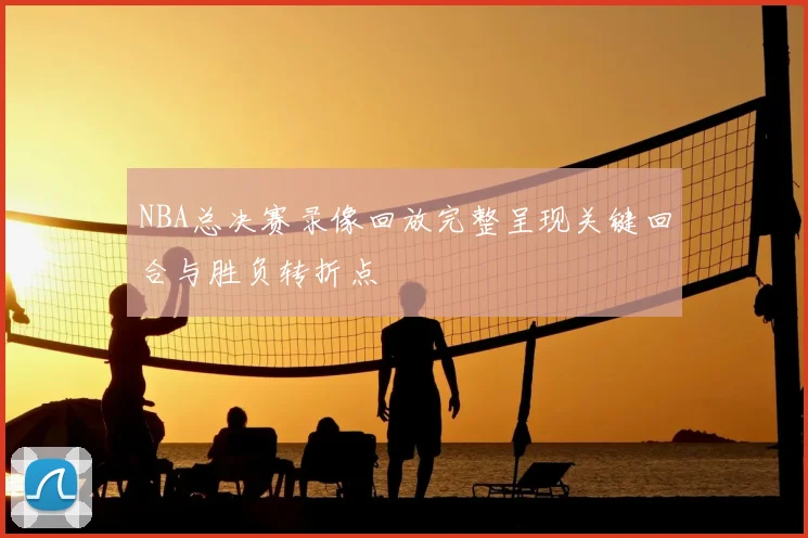 NBA总决赛录像回放完整呈现关键回合与胜负转折点