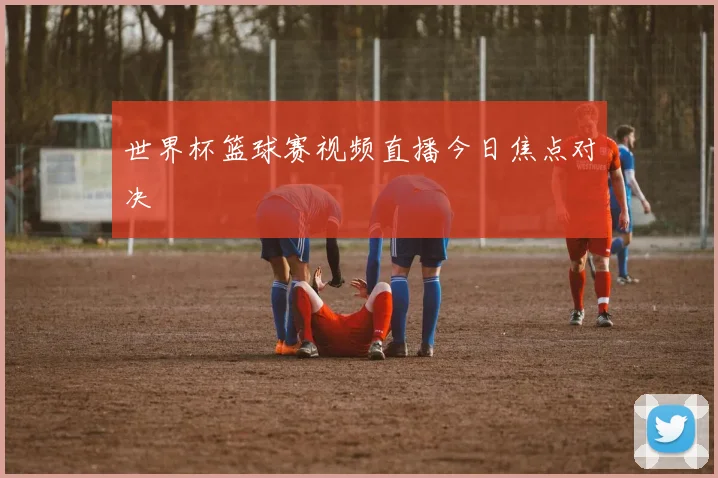 世界杯篮球赛视频直播今日焦点对决