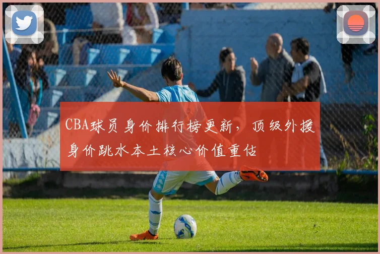 CBA球员身价排行榜更新，顶级外援身价跳水本土核心价值重估