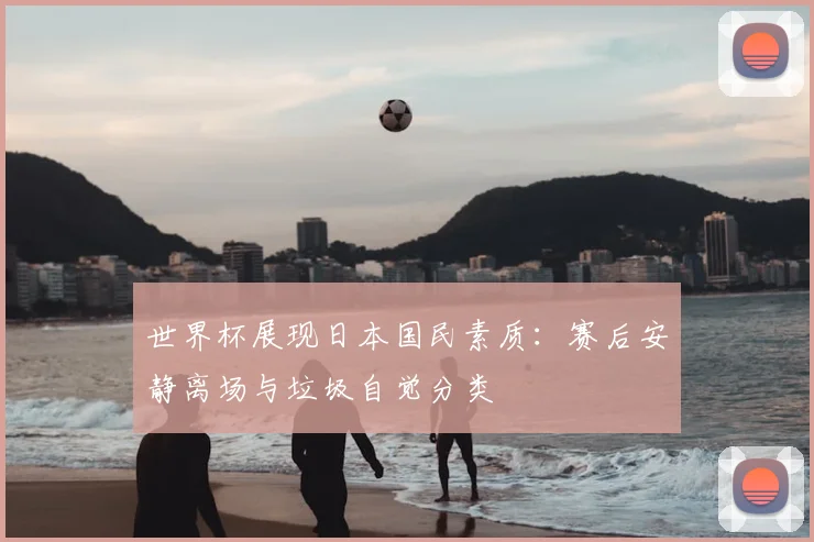 世界杯展现日本国民素质：赛后安静离场与垃圾自觉分类