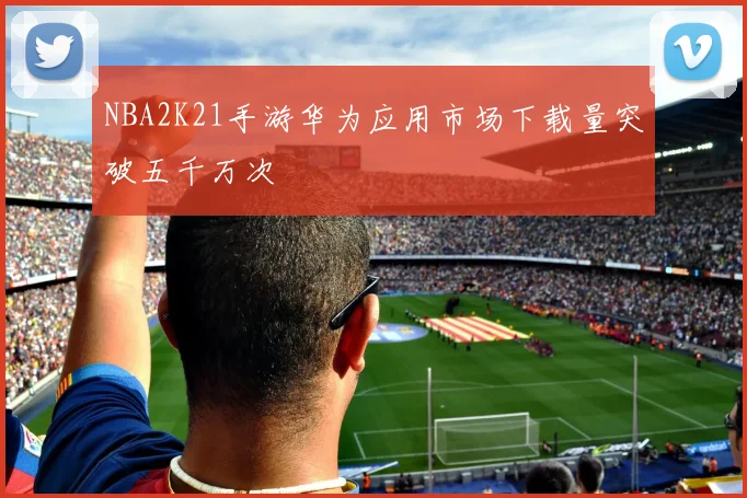 NBA2K21手游华为应用市场下载量突破五千万次