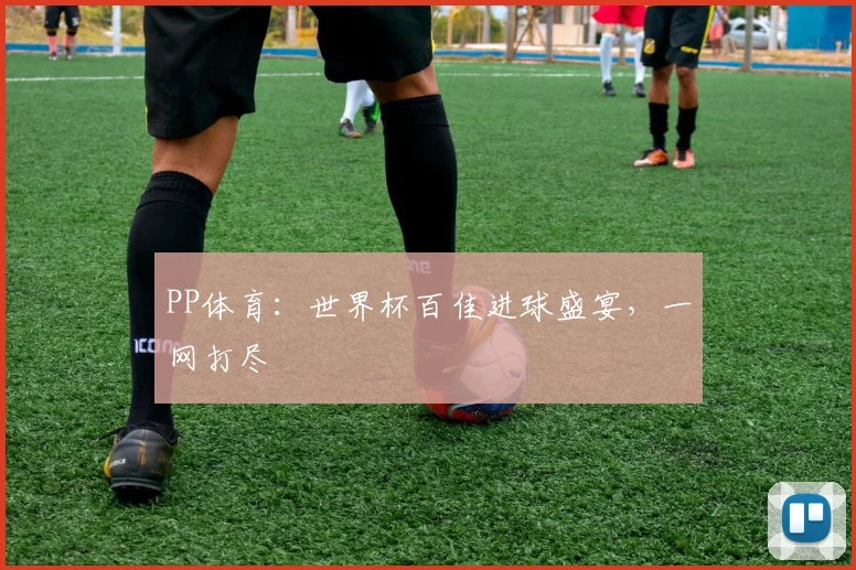 PP体育:世界杯百佳进球盛宴,一网打尽