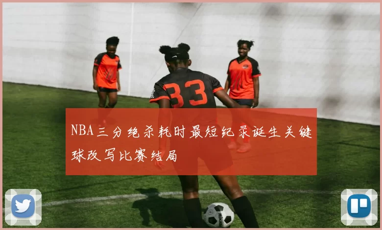 NBA三分绝杀耗时最短纪录诞生关键球改写比赛结局
