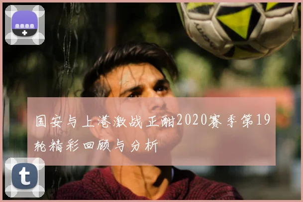 国安与上港激战正酣2020赛季第19轮精彩回顾与分析