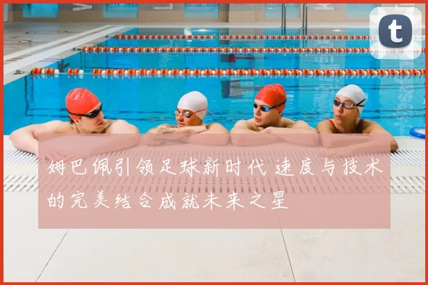 姆巴佩引领足球新时代 速度与技术的完美结合成就未来之星