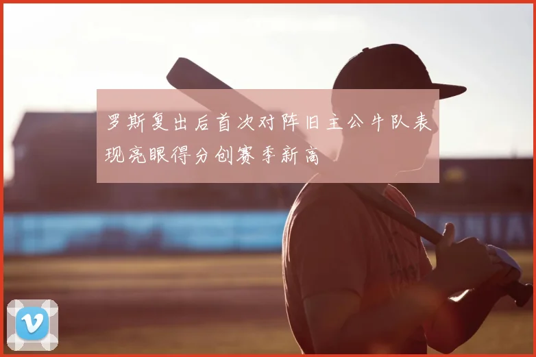 罗斯复出后首次对阵旧主公牛队表现亮眼得分创赛季新高