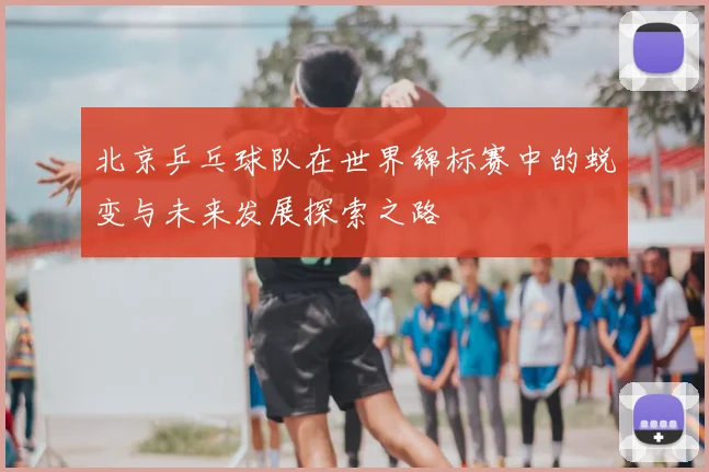 北京乒乓球队在世界锦标赛中的蜕变与未来发展探索之路