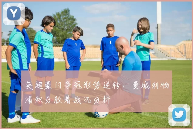 英超豪门争冠形势逆转，曼城利物浦积分胶着战况分析