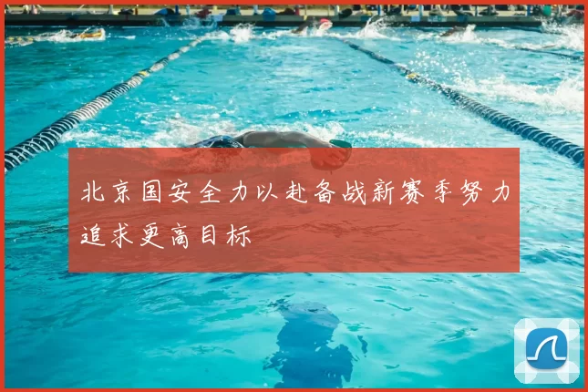 北京国安全力以赴备战新赛季努力追求更高目标