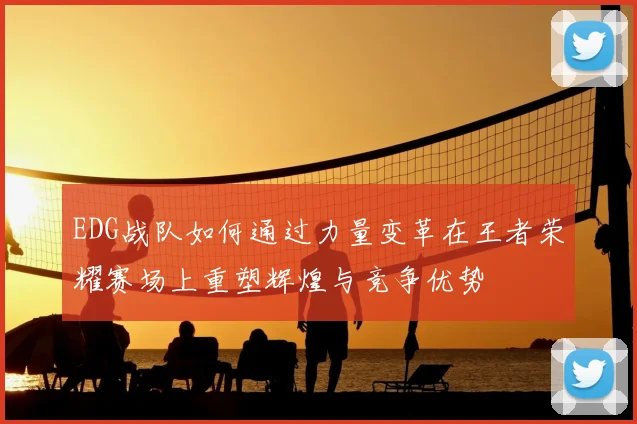 EDG战队如何通过力量变革在王者荣耀赛场上重塑辉煌与竞争优势