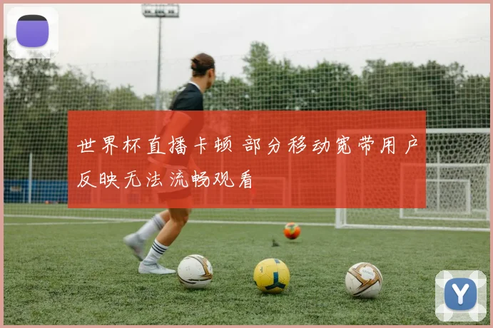 世界杯直播卡顿 部分移动宽带用户反映无法流畅观看